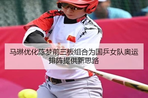 马琳优化陈梦前三板组合为国乒女队奥运排阵提供新思路