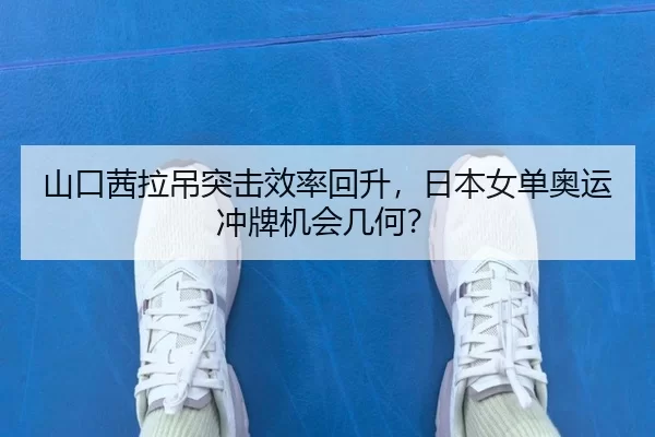 山口茜拉吊突击效率回升，日本女单奥运冲牌机会几何？
